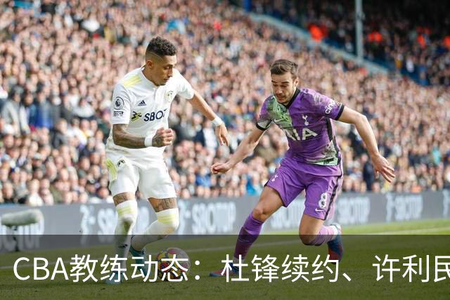 CBA教练动态：杜锋续约、许利民退出、杨鸣受限、李春江传言不实